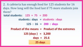 2. A cafeteria has enough food for 125 students for 16
days. How long will the food last if 75 more students join
them?
total students: 125 + 75 = 200
students : days = students : days
125 : 16 = 200 : days
Product of the means = Product of the extremes
125 (days ) = 3,200
25 days
days = 25.6
 