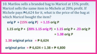 10. Marilou sells a branded bag to Maricel at 15% profit.
Maricel sells the same item to Michele at 20% profit. If
Michele pays ₱6,624 for it, what is the price of the bag at
which Maricel bought the item?
orig P + (15% orig P) = 1.15 orig P
1.15 orig P + (20% 1.15 orig P) = 1.15 orig P + .23 orig P
= 1.38 orig P
1.38 original price = ₱ 6,624
original price = ₱ 6,624 ÷ 1.38 = ₱ 4,800
 