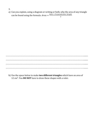 3.
a) Can you explain, using a diagram or writing or both, why the area of any triangle
can be found using the formula:

…………………………………………………………………………………………………………………………….........
…………………………………………………………………………………………………………………………….........
…………………………………………………………………………………………………………………………….........
…………………………………………………………………………………………………………………………….........
b) Use the space below to make two different triangles which have an area of
12 cm². You DO NOT have to draw these shapes with a ruler.

 