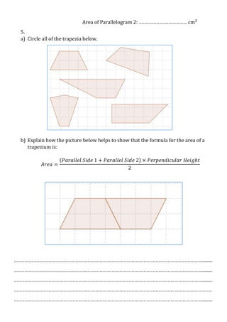 Area of Parallelogram 2: ……………………………… cm²
5.
a) Circle all of the trapezia below.

b) Explain how the picture below helps to show that the formula for the area of a
trapezium is:

…………………………………………………………………………………………………………………………….........
…………………………………………………………………………………………………………………………….........
…………………………………………………………………………………………………………………………….........
………………………………………………………………………………………………………………………………….
…………………………………………………………………………………………………………………………….........

 