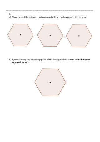 ………………………………………………………………………………………………………………………………….
6.
a) Show three different ways that you could split up the hexagon to find its area.

b) By measuring any necessary parts of the hexagon, find itsarea in millimetres
squared (mm²).

 