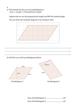 4.
a) The formula for the area of a parallelogram is:
𝐴𝑟𝑒𝑎 = 𝐿𝑒𝑛𝑔𝑡ℎ × 𝑃𝑒𝑟𝑝𝑒𝑛𝑑𝑖𝑐𝑢𝑙𝑎𝑟 𝐻𝑒𝑖𝑔ℎ𝑡
Explain why we use the perpendicular height and NOT the slanted height.
You can show this using the diagram or by writing or both.

…………………………………………………………………………………………………………………………….........
…………………………………………………………………………………………………………………………….........
…………………………………………………………………………………………………………………………….........
b) Find the area of the parallelograms below:

Parallelogram 1

Parallelogram 2

Area of Parallelogram 1: ……………………………… cm²
Area of Parallelogram 2: ……………………………… cm²

 