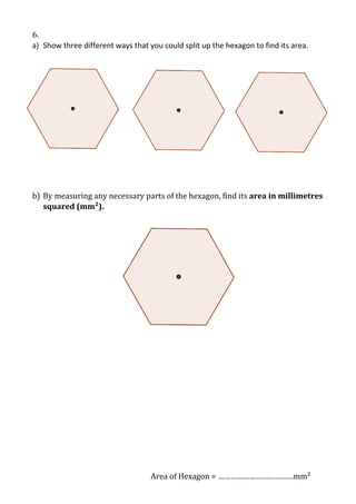 6.
a) Show three different ways that you could split up the hexagon to find its area.

b) By measuring any necessary parts of the hexagon, find its area in millimetres
squared (mm²).

Area of Hexagon = ………………………………mm²

 
