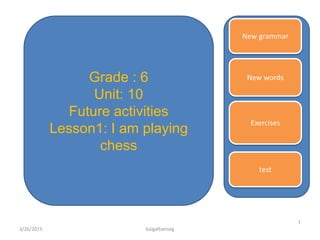 New grammar
New words
Exercises
test
Grade : 6
Unit: 10
Future activities
Lesson1: I am playing
chess
3/26/2015
1
baigaltsetseg
 