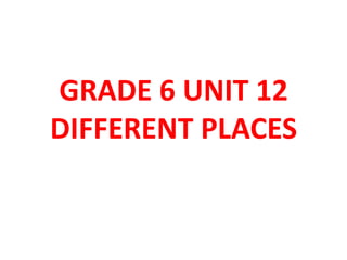 GRADE 6 UNIT 12
DIFFERENT PLACES
 