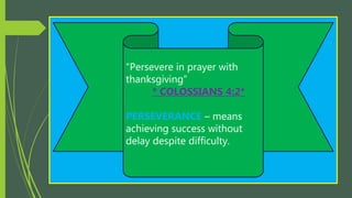 “Persevere in prayer with
thanksgiving”
* COLOSSIANS 4:2*
PERSEVERANCE – means
achieving success without
delay despite difficulty.