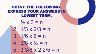 SOLVE THE FOLLOWING.
EXPRESS YOUR ANSWERS IN
LOWEST TERM.
1. ½ x 3 = n
2. 1/3 x 2/3 = n
3. 1/6 x 6 = n
4. 3/8 x ½ = n
5. 3 3/8 x 2 2/5 = n
 