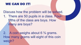 WE CAN DO IT!
Discuss how the problem will be solved.
1. There are 50 pupils in a class. Four-
fifths of the class are boys. How
many are boys?
2. A coin weighs about 6 ¾ grams.
How many grams will eight of this coin
weigh?
 
