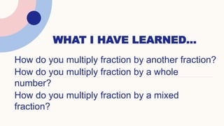 WHAT I HAVE LEARNED…
How do you multiply fraction by another fraction?
How do you multiply fraction by a whole
number?
How do you multiply fraction by a mixed
fraction?
 