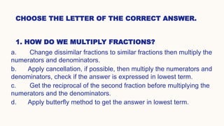CHOOSE THE LETTER OF THE CORRECT ANSWER.
1. HOW DO WE MULTIPLY FRACTIONS?
a. Change dissimilar fractions to similar fractions then multiply the
numerators and denominators.
b. Apply cancellation, if possible, then multiply the numerators and
denominators, check if the answer is expressed in lowest term.
c. Get the reciprocal of the second fraction before multiplying the
numerators and the denominators.
d. Apply butterfly method to get the answer in lowest term.
 