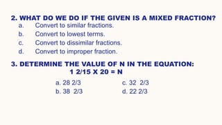 2. WHAT DO WE DO IF THE GIVEN IS A MIXED FRACTION?
a. Convert to similar fractions.
b. Convert to lowest terms.
c. Convert to dissimilar fractions.
d. Convert to improper fraction.
3. DETERMINE THE VALUE OF N IN THE EQUATION:
1 2/15 X 20 = N
a. 28 2/3 c. 32 2/3
b. 38 2/3 d. 22 2/3
 
