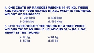 4. ONE CRATE OF MANGOES WEIGHS 14 1/2 KG. THERE
ARE TWENTY-FOUR CRATES IN ALL. WHAT IS THE TOTAL
WEIGHT OF MANGOES?
a. 264 kilos c. 400 kilos
b. 348 kilos d. 528 kilos
5. LITO TRIES TO LIFT THE TRUNK OF A TREE WHICH
WEIGHS TWICE AS HIM. IF HE WEIGHS 31 ½ KG, HOW
HEAVY IS THE TRUNK?
a. 63 kg c. 64 kg
b. 52 kg d. 51 kg
 