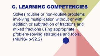 C. LEARNING COMPETENCIES
Solves routine or non-routine problems
involving multiplication without or with
addition or subtraction of fractions and
mixed fractions using appropriate
problem-solving strategies and tools.
(M6NS-Ib-92.2)
 