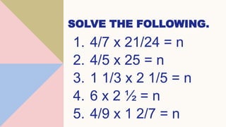 SOLVE THE FOLLOWING.
1. 4/7 x 21/24 = n
2. 4/5 x 25 = n
3. 1 1/3 x 2 1/5 = n
4. 6 x 2 ½ = n
5. 4/9 x 1 2/7 = n
 