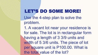 LET’S DO SOME MORE!
Use the 4-step plan to solve the
problem.
1. A vacant lot near your residence is
for sale. The lot is in rectangular form
having a length of 3 3/9 units and
width of 5 3/6 units. The piece of lot
per square unit is P100.00. What is
the total value of the lot?
 