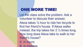 ONE MORE TIME!
Let the class solve the problem. Ask a
volunteer to discuss their answer.
Alexa takes ¼ hour to ride her bicycle to
find her friend’s house. If Alexa walks
instead, the trip takes her 2 ½ times long.
How long does Alexa take to walk to her
friend’s house?
A. in hours
 