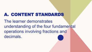 A. CONTENT STANDARDS
The learner demonstrates
understanding of the four fundamental
operations involving fractions and
decimals.
 