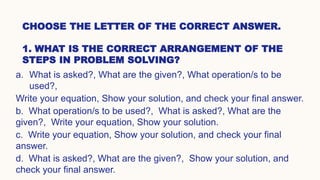 CHOOSE THE LETTER OF THE CORRECT ANSWER.
1. WHAT IS THE CORRECT ARRANGEMENT OF THE
STEPS IN PROBLEM SOLVING?
a. What is asked?, What are the given?, What operation/s to be
used?,
Write your equation, Show your solution, and check your final answer.
b. What operation/s to be used?, What is asked?, What are the
given?, Write your equation, Show your solution.
c. Write your equation, Show your solution, and check your final
answer.
d. What is asked?, What are the given?, Show your solution, and
check your final answer.
 