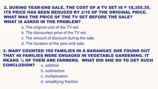 2. DURING YEAR-END SALE, THE COST OF A TV SET IS ₱ 18,355.35.
ITS PRICE HAS BEEN REDUCED BY 2/10 OF THE ORIGINAL PRICE.
WHAT WAS THE PRICE OF THE TV SET BEFORE THE SALE?
WHAT IS ASKED IN THE PROBLEM?
3. MARY COUNTED 160 FAMILIES IN A BARANGAY. SHE FOUND OUT
THAT 40 FAMILIES WERE ENGAGED IN VEGETABLE GARDENING. IT
MEANS ¼ OF THEM ARE FARMERS. WHAT DID SHE DO TO GET SUCH
CONCLUSION?
a. The original cost of the TV set.
b. The discounted price of the TV set.
c. The amount of discount during the sale.
d. The duration of the year-end sale.
a. addition
b. subtraction
c. multiplication
d. simplifying fraction
 