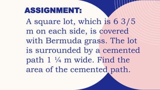 ASSIGNMENT:
A square lot, which is 6 3/5
m on each side, is covered
with Bermuda grass. The lot
is surrounded by a cemented
path 1 ¼ m wide. Find the
area of the cemented path.
 