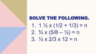 SOLVE THE FOLLOWING.
1. 1 ½ x (1/2 + 1/3) = n
2. ¾ x (5/8 – ½) = n
3. ½ x 2/3 x 12 = n
 