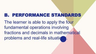 B. PERFORMANCE STANDARDS
The learner is able to apply the four
fundamental operations involving
fractions and decimals in mathematical
problems and real-life situations.
 