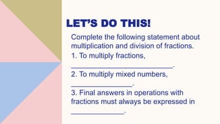 LET’S DO THIS!
Complete the following statement about
multiplication and division of fractions.
1. To multiply fractions,
_________________________.
2. To multiply mixed numbers,
_______________.
3. Final answers in operations with
fractions must always be expressed in
_____________.
 