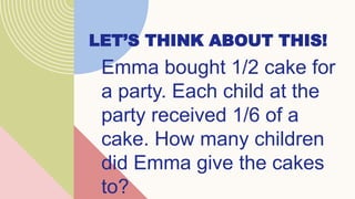 LET’S THINK ABOUT THIS!
Emma bought 1/2 cake for
a party. Each child at the
party received 1/6 of a
cake. How many children
did Emma give the cakes
to?
 