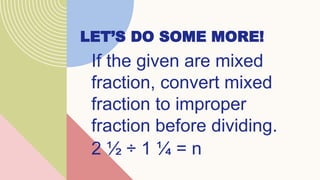 LET’S DO SOME MORE!
If the given are mixed
fraction, convert mixed
fraction to improper
fraction before dividing.
2 ½ ÷ 1 ¼ = n
 