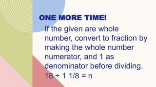 ONE MORE TIME!
If the given are whole
number, convert to fraction by
making the whole number
numerator, and 1 as
denominator before dividing.
18 ÷ 1 1/8 = n
 