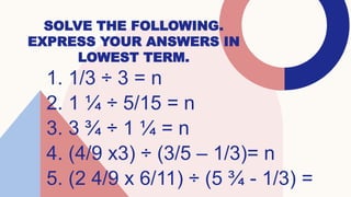 SOLVE THE FOLLOWING.
EXPRESS YOUR ANSWERS IN
LOWEST TERM.
1. 1/3 ÷ 3 = n
2. 1 ¼ ÷ 5/15 = n
3. 3 ¾ ÷ 1 ¼ = n
4. (4/9 x3) ÷ (3/5 – 1/3)= n
5. (2 4/9 x 6/11) ÷ (5 ¾ - 1/3) =
 