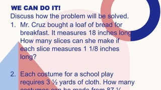 WE CAN DO IT!
Discuss how the problem will be solved.
1. Mr. Cruz bought a loaf of bread for
breakfast. It measures 18 inches long.
How many slices can she make if
each slice measures 1 1/8 inches
long?
2. Each costume for a school play
requires 3 ½ yards of cloth. How many
 