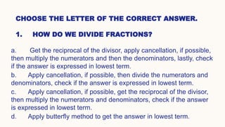 CHOOSE THE LETTER OF THE CORRECT ANSWER.
1. HOW DO WE DIVIDE FRACTIONS?
a. Get the reciprocal of the divisor, apply cancellation, if possible,
then multiply the numerators and then the denominators, lastly, check
if the answer is expressed in lowest term.
b. Apply cancellation, if possible, then divide the numerators and
denominators, check if the answer is expressed in lowest term.
c. Apply cancellation, if possible, get the reciprocal of the divisor,
then multiply the numerators and denominators, check if the answer
is expressed in lowest term.
d. Apply butterfly method to get the answer in lowest term.
 