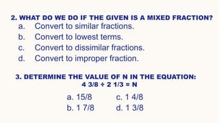 2. WHAT DO WE DO IF THE GIVEN IS A MIXED FRACTION?
a. Convert to similar fractions.
b. Convert to lowest terms.
c. Convert to dissimilar fractions.
d. Convert to improper fraction.
3. DETERMINE THE VALUE OF N IN THE EQUATION:
4 3/8 ÷ 2 1/3 = N
a. 15/8 c. 1 4/8
b. 1 7/8 d. 1 3/8
 