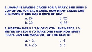 4. JOANA IS MAKING CAKES FOR A PARTY. SHE USES ¼
CUP OF OIL FOR EACH CAKE. HOW MANY CAKES CAN
SHE MAKE IF SHE HAS 8 CUPS OF OIL?
a. 24 c. 32
b. 30 d. 36
5. MARTHA HAS 5 1/2 M OF CLOTH. SHE NEEDS 1 ¼
METER OF CLOTH TO MAKE ONE PROP. HOW MANY
PROPS CAN SHE MAKE OUT OF THE CLOTH?
a. 4 ¼ c. 4
b. 4 2/5 d. 5
 