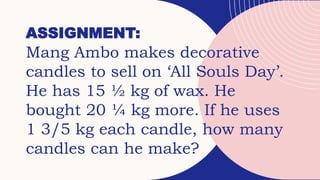 ASSIGNMENT:
Mang Ambo makes decorative
candles to sell on ‘All Souls Day’.
He has 15 ½ kg of wax. He
bought 20 ¼ kg more. If he uses
1 3/5 kg each candle, how many
candles can he make?
 