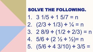 SOLVE THE FOLLOWING.
1. 3 1/5 ÷ 1 5/7 = n
2. (2/3 ÷ 1/3) ÷ ¼ = n
3. 2 8/9 ÷ (1/2 ÷ 2/3) = n
4. 5/6 ÷ (2 ½ ÷ ½)= n
5. (5/6 ÷ 4 3/10) ÷ 3/5 =
 