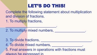 LET’S DO THIS!
Complete the following statement about multiplication
and division of fractions.
1. To multiply fractions,
_________________________.
2. To multiply mixed numbers, _______________.
3. To divide fractions, _________________________.
4. To divide mixed numbers, _______________.
5. Final answers in operations with fractions must
 