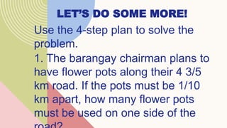 LET’S DO SOME MORE!
Use the 4-step plan to solve the
problem.
1. The barangay chairman plans to
have flower pots along their 4 3/5
km road. If the pots must be 1/10
km apart, how many flower pots
must be used on one side of the
 