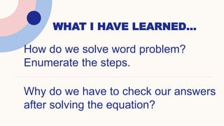 WHAT I HAVE LEARNED…
How do we solve word problem?
Enumerate the steps.
Why do we have to check our answers
after solving the equation?
 