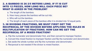 2. A BAMBOO IS 26 2/5 METERS LONG. IF IT IS CUT
INTO 12 PIECES, HOW LONG WILL EACH PIECE BE?
WHAT IS ASKED IN THE PROBLEM?
3. IN DIVIDING FRACTIONS, WE MUST FIRST GET THE
RECIPROCAL OF THE DIVISOR BEFORE APPLYING THE RULES IN
MULTIPLICATION OF FRACTIONS. HOW CAN WE GET THE
RECIPROCAL OF A MIXED FRACTION?
a. The length of the bamboo.
b. How many pieces the bamboo will be cut into.
c. Who will cut the bamboo.
d. The length of each piece of the bamboo after it is divided into 12 equal parts.
a. Flip the numerator and denominator first, and then convert to improper fraction.
b. Convert the mixed fraction to improper fraction and flip the numerator and denominator.
c. Set aside the whole number and flip the numerator and denominator.
d. Reciprocal is not needed if the divisor is mixed fraction.
 