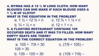 4. MYRNA HAS A 12 ¾ M LONG CLOTH. HOW MANY
BLOUSES CAN SHE MAKE IF EACH BLOUSE USES A
1 ½ M OF CLOTH?
WHAT IS THE EQUATION IN THE PROBLEM?
a. 1 ½ ÷ 12 ¾ = n c. 12 ¾ ÷ 1 ½ = n
b. ¾ ÷ ½ = n d. 12 ÷ 1 = n
5. A FLOATING RESTAURANT CONTAINS 105
OCCUPIED SEATS AND IT WAS 7/9 FILLED. HOW MANY
EMPTY SEATS ARE THERE?
WHAT IS THE CORRECT EQUATION IN THE PROBLEM?
a. 105 ÷ 7/9 = 30 c. (7/9 ÷ 105) –
105 = 30
b. 135 – 105 = 30 d. (105 ÷ 7/9) –
 