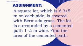 ASSIGNMENT:
Multiplication of Fractions
A square lot, which is 6 3/5
m on each side, is covered
with Bermuda grass. The lot
is surrounded by a cemented
path 1 ¼ m wide. Find the
area of the cemented path.
 