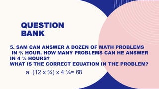QUESTION
BANK
5. SAM CAN ANSWER A DOZEN OF MATH PROBLEMS
IN ¾ HOUR. HOW MANY PROBLEMS CAN HE ANSWER
IN 4 ¼ HOURS?
WHAT IS THE CORRECT EQUATION IN THE PROBLEM?
a. (12 x ¾) x 4 ¼= 68
 