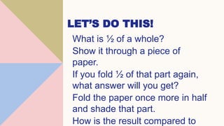 LET’S DO THIS!
What is ½ of a whole?
Show it through a piece of
paper.
If you fold ½ of that part again,
what answer will you get?
Fold the paper once more in half
and shade that part.
How is the result compared to
 