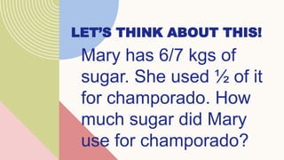 LET’S THINK ABOUT THIS!
Mary has 6/7 kgs of
sugar. She used ½ of it
for champorado. How
much sugar did Mary
use for champorado?
 