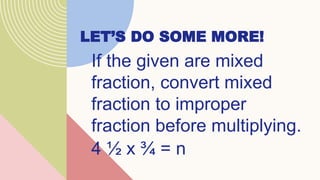 LET’S DO SOME MORE!
If the given are mixed
fraction, convert mixed
fraction to improper
fraction before multiplying.
4 ½ x ¾ = n
 