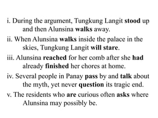i. During the argument, Tungkung Langit stood up
and then Alunsina walks away.
ii. When Alunsina walks inside the palace in the
skies, Tungkung Langit will stare.
iii. Alunsina reached for her comb after she had
already finished her chores at home.
iv. Several people in Panay pass by and talk about
the myth, yet never question its tragic end.
v. The residents who are curious often asks where
Alunsina may possibly be.
 