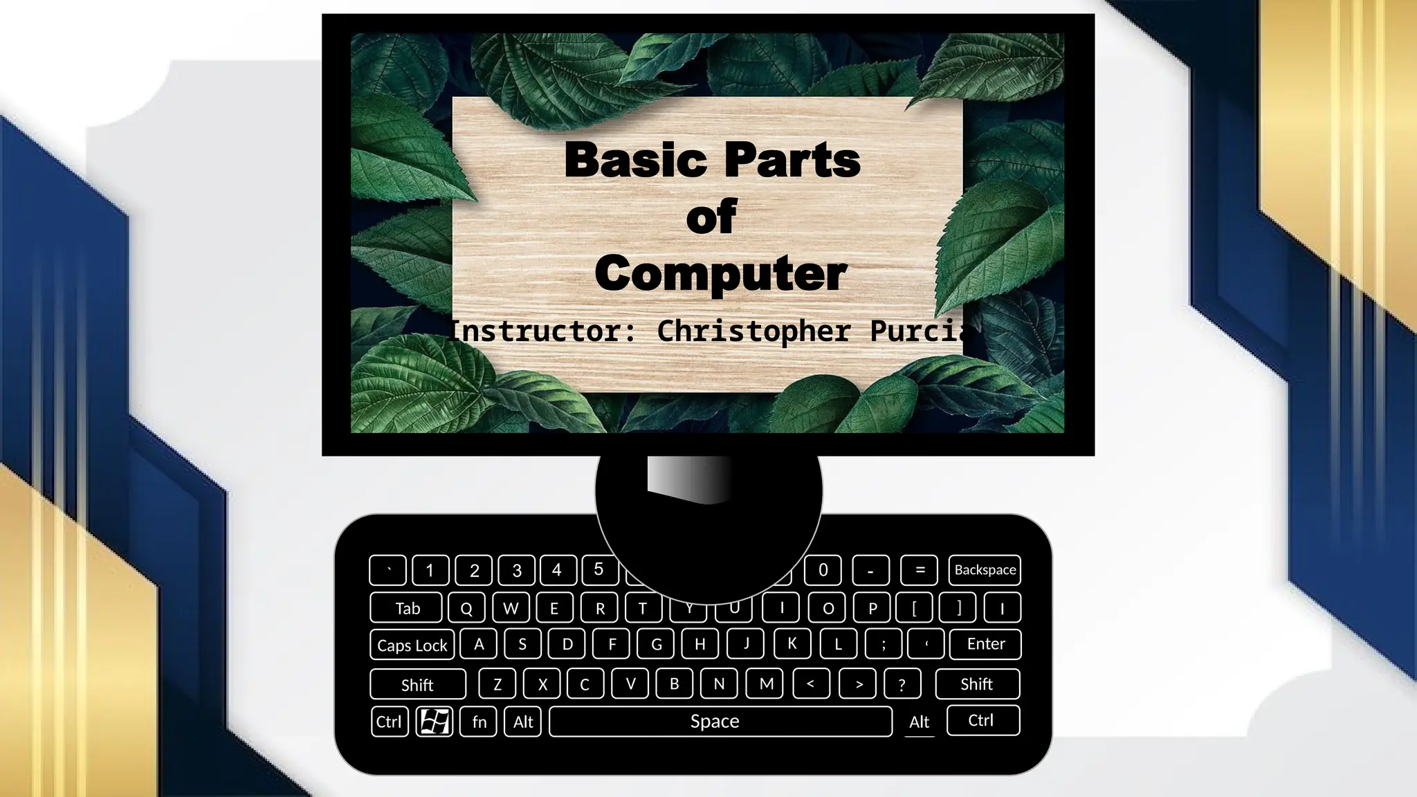 Alt Ctrl
Ctrl fn Alt
Shift
Caps Lock
Tab
` 1 2 4 5 6 7 0
8 9 - = Backspace
Enter
Shift
I
[ ]
‘
;
L
D F G H J K
E
W
Q
A S
O
I
U
Y
T
R
V
C
X
Z
P
<
M
N
B ?
>
Space
3
Basic Parts
of
Computer
Instructor: Christopher Purcia
 