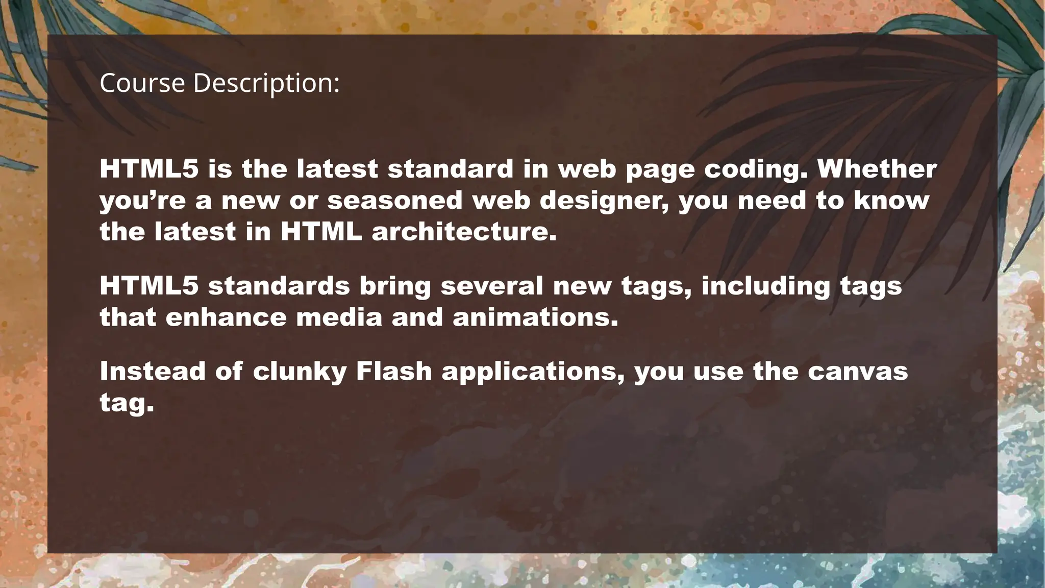 Course Description:
HTML5 is the latest standard in web page coding. Whether
you’re a new or seasoned web designer, you need to know
the latest in HTML architecture.
HTML5 standards bring several new tags, including tags
that enhance media and animations.
Instead of clunky Flash applications, you use the canvas
tag.
 